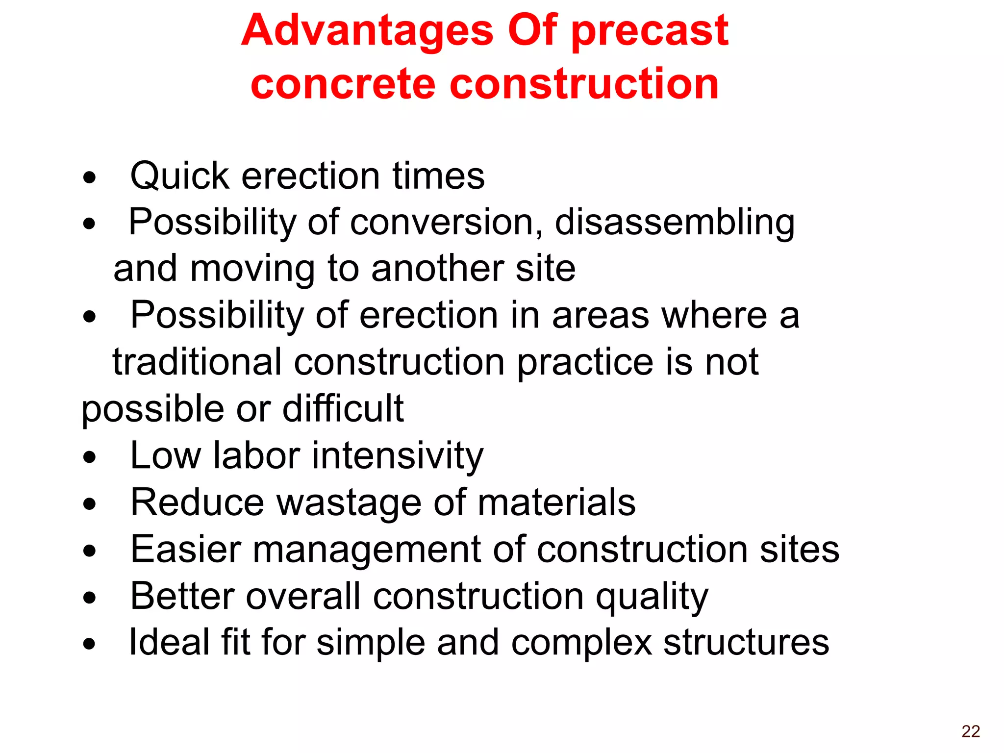 Advantages Of precast
concrete construction
 Quick erection times
 Possibility of conversion, disassembling
and moving to another site
 Possibility of erection in areas where a
traditional construction practice is not
possible or difficult
 Low labor intensivity
 Reduce wastage of materials
 Easier management of construction sites
 Better overall construction quality
 Ideal fit for simple and complex structures
22
 
