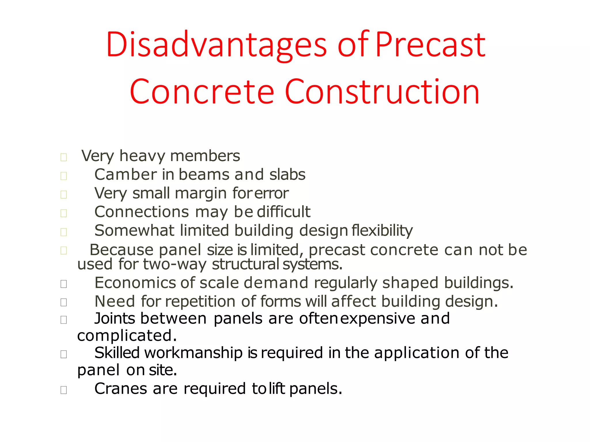 Disadvantages ofPrecast
Concrete Construction
Somewhat limited building design flexibility
Very heavy members
Camber in beams and slabs
Very small margin forerror
Connections may be difficult
Because panel size is limited, precast concrete can not be
used for two-way structural systems.
Economics of scale demand regularly shaped buildings.
Need for repetition of forms will affect building design.
Joints between panels are oftenexpensive and
complicated.
Skilled workmanship is required in the application of the
panel on site.
Cranes are required tolift panels.
 