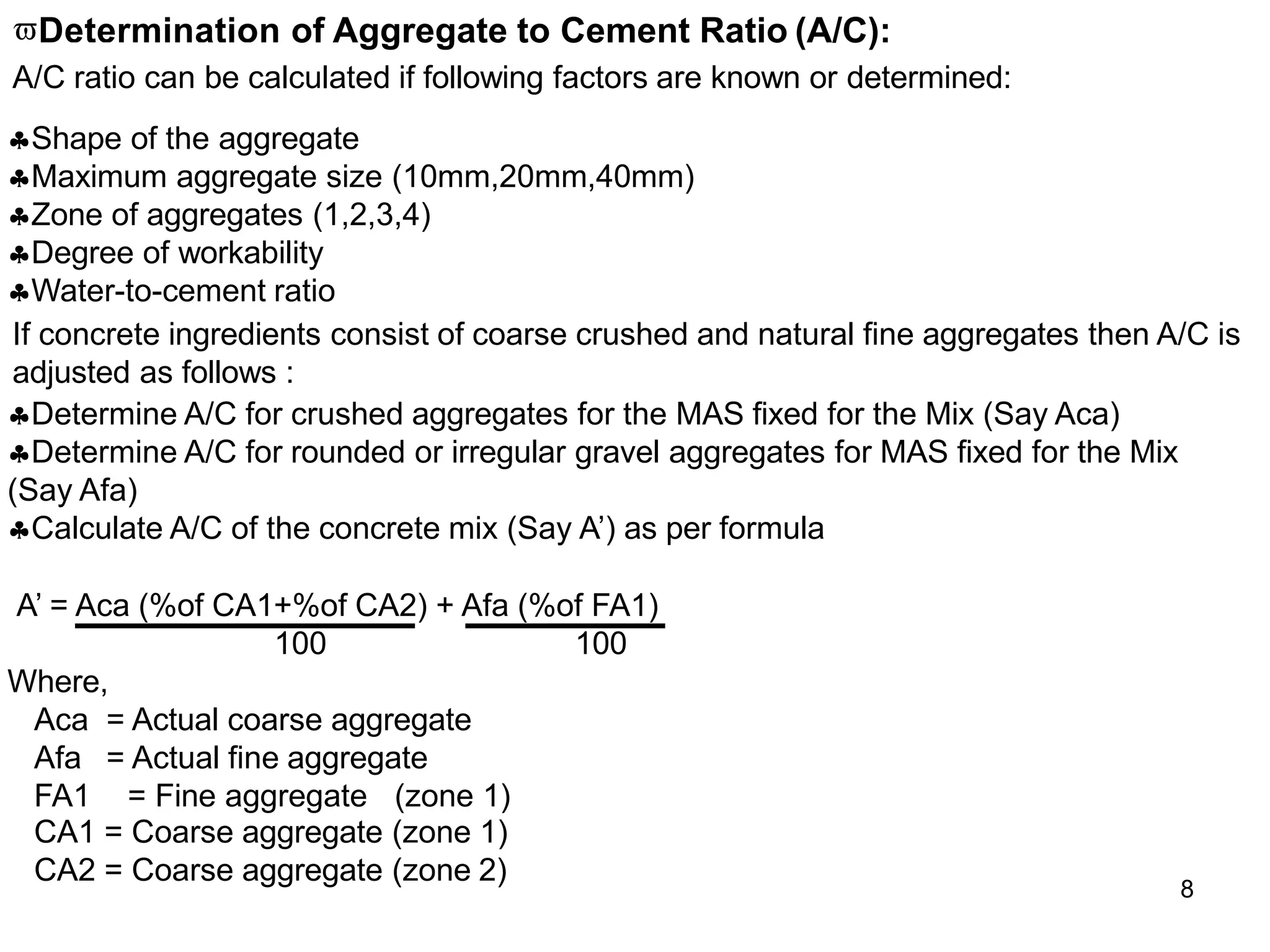Determination of Aggregate to Cement Ratio (A/C):
A/C ratio can be calculated if following factors are known or determined:
Shape of the aggregate
Maximum aggregate size (10mm,20mm,40mm)
Zone of aggregates (1,2,3,4)
Degree of workability
Water-to-cement ratio
If concrete ingredients consist of coarse crushed and natural fine aggregates then A/C is
adjusted as follows :
Determine A/C for crushed aggregates for the MAS fixed for the Mix (Say Aca)
Determine A/C for rounded or irregular gravel aggregates for MAS fixed for the Mix
(Say Afa)
Calculate A/C of the concrete mix (Say A’) as per formula
A’ = Aca (%of CA1+%of CA2) + Afa (%of FA1)
100 100
Where,
Aca = Actual coarse aggregate
Afa = Actual fine aggregate
FA1 = Fine aggregate (zone 1)
CA1 = Coarse aggregate (zone 1)
CA2 = Coarse aggregate (zone 2)
8
 