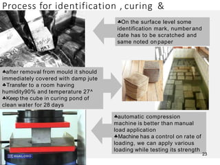 Process for identification , curing &
testing
On the surface level some
identification mark, number and
date has to be scratched and
same noted on paper
after removal from mould it should
immediately covered with damp jute
Transfer to a room having
humidity90% and temperature 27^
Keep the cube in curing pond of
clean water for 28 days
automatic compression
machine is better than manual
load application
Machine has a control on rate of
loading, we can apply various
loading while testing its strength
23
 