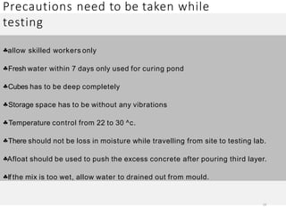 Precautions need to be taken while
testing
14
allow skilled workers only
Fresh water within 7 days only used for curing pond
Cubes has to be deep completely
Storage space has to be without any vibrations
Temperature control from 22 to 30 ^c.
There should not be loss in moisture while travelling from site to testing lab.
Afloat should be used to push the excess concrete after pouring third layer.
If the mix is too wet, allow water to drained out from mould.
 