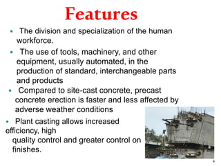 Features
 The division and specialization of the human
workforce.
 The use of tools, machinery, and other
equipment, usually automated, in the
production of standard, interchangeable parts
and products.
 Compared to site-cast concrete, precast
concrete erection is faster and less affected by
adverse weather conditions.
 Plant casting allows increased
efficiency, high
quality control and greater control on
finishes.
4
 