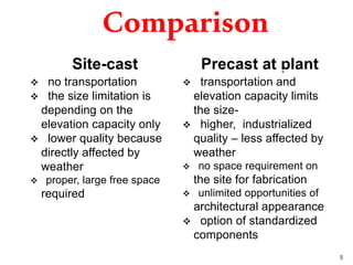 Comparison
Site-cast
 no transportation
 the size limitation is
depending on the
elevation capacity only
 lower quality because
directly affected by
weather
 proper, large free space
required
Precast at plant
 transportation and
elevation capacity limits
the size-
 higher, industrialized
quality – less affected by
weather
 no space requirement on
the site for fabrication
 unlimited opportunities of
architectural appearance
 option of standardized
components
5
 