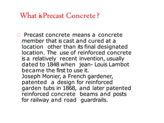 What isPrecast Concrete?
Precast concrete means a concrete
member that is cast and cured at a
location other than its final designated
location. The use of reinforced concrete
is a relatively recent invention, usually
dated to 1848 when jean- Louis Lambot
became the first to use it.
Joseph Monier, a French gardener,
patented a design for reinforced
garden tubs in 1868, and later patented
reinforced concrete beams and posts
for railway and road guardrails.
 