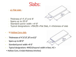 Slabs:
• b) Hollow Core slab-
• Thicknesses of 4",6",8",10"and12"
• Spansup to 40’-0"
• Standard panel width =4’-0"
• Typical designations =4HC6 (4=panel width infeet, HC=
• Hollow Core, 6=slab thicknessininches)
a) Flat slab -
Standard panel width =4’-0"
Thickness of 4",6"and 8"
Spans up to 25’-0"
Typical designations =FS4(FS=Flat Slab, 4 =thickness of slab
 