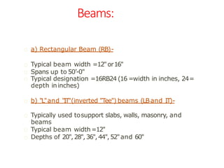 Beams:
a) Rectangular Beam (RB)-
Typical beam width =12"or16"
Spans up to 50’-0"
Typical designation =16RB24 (16 =width in inches, 24=
depth ininches)
b) "L"and "IT"(inverted "Tee") beams (LBand IT)-
Typically used tosupport slabs, walls, masonry, and
beams
Typical beam width=12"
Depths of 20",28",36",44",52"and 60"
 