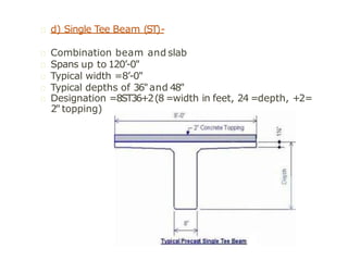d) Single Tee Beam (ST)-
Combination beam and slab
Spans up to 120’-0"
Typical width =8’-0"
Typical depths of 36"and 48"
Designation =8ST36+2(8 =width in feet, 24 =depth, +2=
2" topping)
 