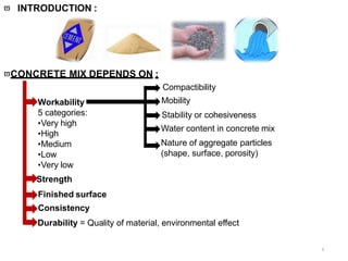  INTRODUCTION :
4
+ +/- Additives
= +Concrete +
CONCRETE MIX DEPENDS ON :
Workability
5 categories:
•Very high
•High
•Medium
•Low
•Very low
Strength
Finished surface
Consistency
Durability = Quality of material, environmental effect
Compactibility
Mobility
Stability or cohesiveness
Water content in concrete mix
Nature of aggregate particles
(shape, surface, porosity)
 