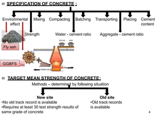  SPECIFICATION OF CONCRETE :
Environmental
effect
Mixing Compacting Batching Transporting Placing Cement
content
Strength Water - cement ratio Aggregate - cement ratio
New site
•No old track record is available
•Requires at least 30 test strength results of
same grade of concrete
Old site
•Old track records
is available
Fly ash
GGBFS
 TARGET MEAN STRENGTH OF CONCRETE:
Methods – determined by following situation
4
 