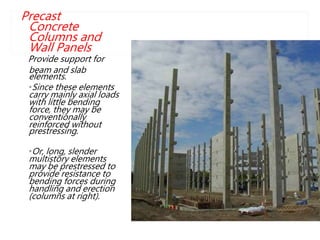 Precast
Concrete
Columns and
Wall Panels
Provide support for
beam and slab
elements.
•Since these elements
carry mainly axial loads
with little bending
force, they may be
conventionally
reinforced without
prestressing.
•Or, long, slender
multistory elements
may be prestressed to
provide resistance to
bending forces during
handling and erection
(columns at right).
LEM
 