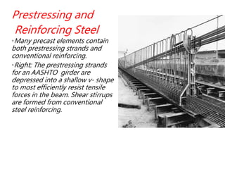 Prestressing and
Reinforcing Steel
•Many precast elements contain
both prestressing strands and
conventional reinforcing.
•Right: The prestressing strands
for an AASHTO girder are
depressed into a shallow v- shape
to most efficiently resist tensile
forces in the beam. Shear stirrups
are formed from conventional
steel reinforcing.
 