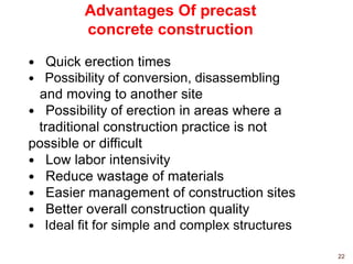 Advantages Of precast
concrete construction
 Quick erection times
 Possibility of conversion, disassembling
and moving to another site
 Possibility of erection in areas where a
traditional construction practice is not
possible or difficult
 Low labor intensivity
 Reduce wastage of materials
 Easier management of construction sites
 Better overall construction quality
 Ideal fit for simple and complex structures
22
 