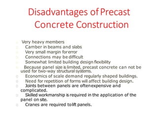Disadvantages ofPrecast
Concrete Construction
Somewhat limited building design flexibility
Very heavy members
Camber in beams and slabs
Very small margin forerror
Connections may be difficult
Because panel size is limited, precast concrete can not be
used for two-way structural systems.
Economics of scale demand regularly shaped buildings.
Need for repetition of forms will affect building design.
Joints between panels are oftenexpensive and
complicated.
Skilled workmanship is required in the application of the
panel on site.
Cranes are required tolift panels.
 