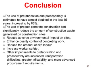 Conclusion
27
oThe use of prefabrication and preassembly is
estimated to have almost doubled in the last 15
years, increasing by 86%.
oThe use of precast concrete construction can
significantly reduce the amount of construction waste
generated on construction sites.
o Reduce adverse environmental impact on sites.
o Enhance quality control of concreting work.
o Reduce the amount of site labour.
o Increase worker safety .
o Other impediments to prefabrication and
preassembly are increased transportation
difficulties, greater inflexibility, and more advanced
procurement requirements.
 