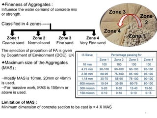 Fineness of Aggregates :
Influence the water demand of concrete mix
or strength.
8
Classified in 4 zones –----
Zone 1
Coarse sand
Zone 2
Normal sand
Zone 3
Fine sand
Zone 4
Very Fine sand
The selection of proportion of FA is given
by Department of Environment (DOE), UK
Maximum size of the Aggregates
(MAS) :
Mostly MAS is 10mm, 20mm or 40mm
is used.
For massive work, MAS is 150mm or
above is used.
Limitation of MAS :
Minimum dimension of concrete section to be cast is < 4 X MAS
Zone 1
Zone
2
Zone 3
Zone 4
 