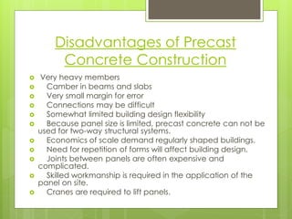 Disadvantages of Precast Concrete Construction 
Very heavy members 
Camber in beams and slabs 
Very small margin for error 
Connections may be difficult 
Somewhat limited building design flexibility 
Because panel size is limited, precast concrete can not be used for two-way structural systems. 
Economics of scale demand regularly shaped buildings. 
Need for repetition of forms will affect building design. 
Joints between panels are often expensive and complicated. 
Skilled workmanship is required in the application of the panel on site. 
Cranes are required to lift panels.  
