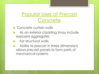 Popular Uses of Precast Concrete 
Concrete curtain walls 
As an exterior cladding (may include exposed aggregate) 
For structural walls 
Ability to precast in three dimensions allows precast panels to form parts of mechanical systems  