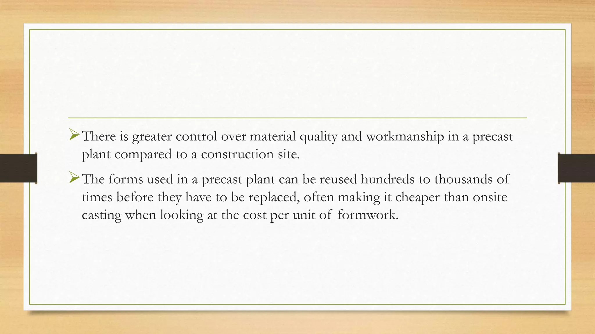 There is greater control over material quality and workmanship in a precast
plant compared to a construction site.
The forms used in a precast plant can be reused hundreds to thousands of
times before they have to be replaced, often making it cheaper than onsite
casting when looking at the cost per unit of formwork.
 