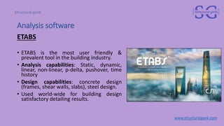 Analysis software
ETABS
• ETABS is the most user friendly &
prevalent tool in the building industry.
• Analysis capabilities: Static, dynamic,
linear, non-linear, p-delta, pushover, time
history
• Design capabilities: concrete design
(frames, shear walls, slabs), steel design.
• Used world-wide for building design
satisfactory detailing results.
www.structuralgeek.com
 