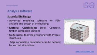Strusoft FEM Design
• Advanced modeling software for FEM
analysis and design of the building.
• Material Capabilities: Steel, Concrete,
timber, composite sections
• Quite useful tool while working with Precast
structures.
• Edge connection parameters can be defined
for correct simulation.
www.structuralgeek.com
Analysis software
 