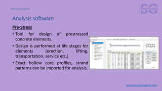Pre-Stress
• Tool for design of prestressed
concrete elements.
• Design is performed at life stages for
elements (erection, lifting,
transportation, service etc.)
• Exact hollow core profiles, strand
patterns can be imported for analysis.
www.structuralgeek.com
Analysis software
 