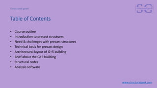 Table of Contents
• Course outline
• Introduction to precast structures
• Need & challenges with precast structures
• Technical basis for precast design
• Architectural layout of G+5 building
• Brief about the G+5 building
• Structural codes
• Analysis software
www.structuralgeek.com
 