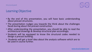 Learning Objective
• By the end of this presentation, you will have basic understanding
about precast structures.
• The presentation nudges you towards the think about the challenges
faced during about the precast construction.
• After understanding the presentation, you should be able to read the
architectural drawings & develop structural plan accordingly.
• Students will be equipped to know the structural codes needed to
design a precast building.
• Students will get a brief idea about the analysis software which are to
be used in course further.
www.structuralgeek.com
 
