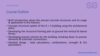 Course Outline
• Brief introduction about the precast concrete structures and its usage
& application in the industry.
• Concept structural system of the G + 5 building using the architectural
plans.
• Developing the structural framing plan to ground the vertical & lateral
forces.
• Developing precast scheme for the building, breaking down to precast
elements & schematic connections.
• Detailed design : load calculations, combinations, strength & SLS
parameters.
www.structuralgeek.com
 