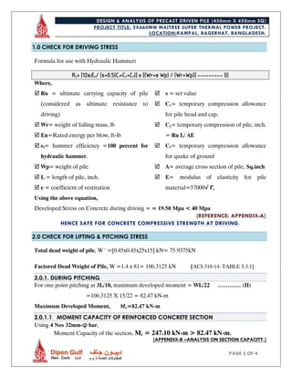 DESIGN & ANALYSIS OF PRECAST DRIVEN PILE (450mm X 450mm SQ)
PROJECT TITLE: 2X660MW MAITREE SUPER THERMAL POWER PROJECT.
LOCATION:RAMPAL, BAGERHAT, BANGLADESH.
PAGE 2 OF 4
1.0 CHECK FOR DRIVING STRESS
Formula for use with Hydraulic Hammer:
Ru= [12efEn/ (s+0.5(C1+C2+C3)] x [(Wr+e Wp) / (Wr+Wp)] --------- (I)
Where,
 Ru = ultimate carrying capacity of pile
(considered as ultimate resistance to
driving)
 Wr= weight of falling mass, lb
 En=Rated energy per blow, ft-lb
 ef= hammer efficiency =100 percent for
hydraulic hammer.
 Wp= weight of pile
 L = length of pile, inch.
 e = coefficient of restitution
 s = set value
 C1= temporary compression allowance
for pile head and cap.
 C2= temporary compression of pile, inch.
= Ru L/ AE
 C3= temporary compression allowance
for quake of ground
 A= average cross section of pile, Sq.inch
 E= modulus of elasticity for pile
material=57000√ f’c
Using the above equation,
Developed Stress on Concrete during driving = = 19.50 Mpa < 40 Mpa
[REFERENCE: APPENDIX-A]
HENCE SAFE FOR CONCRETE COMPRESSIVE STRENGTH AT DRIVING.
2.0 CHECK FOR LIFTING & PITCHING STRESS
Total dead weight of pile, W ' =[0.45x0.45x25x15] kN= 75.9375kN
Factored Dead Weight of Pile, W =1.4 x 81= 106.3125 kN [ACI-318-14: TABLE 5.3.1]
2.0.1. DURING PITCHING
For one point pitching at 3L/10, maximum developed moment = WL/22 ………… (II)
=106.3125 X 15/22 = 82.47 kN-m
Maximum Developed Moment, Mu=82.47 kN-m
2.0.1.1 MOMENT CAPACITY OF REINFORCED CONCRETE SECTION
Using 4 Nos 32mm-φ bar,
Moment Capacity of the section, Mc = 247.10 kN-m > 82.47 kN-m.
[APPENDIX-B –ANALYSIS ON SECTION CAPACITY.]
 