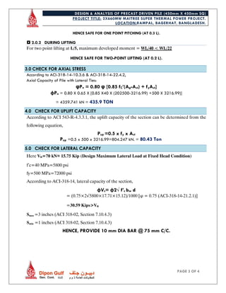DESIGN & ANALYSIS OF PRECAST DRIVEN PILE (450mm X 450mm SQ)
PROJECT TITLE: 2X660MW MAITREE SUPER THERMAL POWER PROJECT.
LOCATION:RAMPAL, BAGERHAT, BANGLADESH.
PAGE 3 OF 4
HENCE SAFE FOR ONE POINT PITCHING (AT 0.3 L).
 2.0.2 DURING LIFTING
For two point lifting at L/5, maximum developed moment = WL/40 < WL/22
HENCE SAFE FOR TWO-POINT LIFTING (AT 0.2 L).
3.0 CHECK FOR AXIAL STRESS
According to ACI-318-14-10.3.6 & ACI-318-14-22.4.2,
Axial Capacity of Pile with Lateral Ties:
φPn = 0.80 φ [0.85 fC’(Ag-Ast) + fyAst]
φPn = 0.80 X 0.65 X [0.85 X40 X (202500-3216.99) +500 X 3216.99)]
= 4359.741 kN = 435.9 TON
4.0 CHECK FOR UPLIFT CAPACITY
According to ACI 543-R-4.3.3.1, the uplift capacity of the section can be determined from the
following equation,
Pup =0.5 x fy x Ast
Pup =0.5 x 500 x 3216.99=804.247 kN. = 80.43 Ton
5.0 CHECK FOR LATERAL CAPACITY
Here Vu=70 kN≈ 15.75 Kip (Design Maximum Lateral Load at Fixed Head Condition)
f’c=40 MPa=5800 psi
fy=500 MPa=72000 psi
According to ACI-318-14, lateral capacity of the section,
φVc= φ2√ f’c bw d
= (0.75×2√5800×17.71×15.12)/1000 [φ = 0.75 (ACI-318-14-21.2.1)]
=30.59 Kips>Vu
Smax =3 inches (ACI 318-02, Section 7.10.4.3)
Smin =1 inches (ACI 318-02, Section 7.10.4.3)
HENCE, PROVIDE 10 mm DIA BAR @ 75 mm C/C.
 