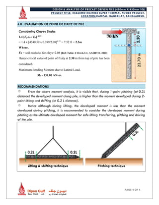 DESIGN & ANALYSIS OF PRECAST DRIVEN PILE (450mm X 450mm SQ)
PROJECT TITLE: 2X660MW MAITREE SUPER THERMAL POWER PROJECT.
LOCATION:RAMPAL, BAGERHAT, BANGLADESH.
PAGE 4 OF 4
6.0 EVALUATION OF POINT OF FIXITY OF PILE
Considering Clayey Strata:
1.4 [Ep lw / Es] 0.25
= 1.4 x [4340.59 x 0.399/2.08]0.25
= 7.52 ft = 2.3m
Where,
Es = soil modulus for clays=2.08 [Ref: Table: C10.4.6.3-1, AASHTO- 2010]
Hence critical value of point of fixity at 2.30 m from top of pile has been
considered.
Maximum Bending Moment due to Lateral Load,
Mf = 138.00 kN-m.
RECOMMENDATIONS
From the above moment analysis, it is visible that, during 1-point pitching (at 0.3L
distance) the developed moment along pile, is higher than the moment developed during 2-
point lifting and shifting (at 0.2 L distance).
Hence although during lifting, the developed moment is less than the moment
developed during pitching, it is recommended to consider the developed moment during
pitching as the ultimate developed moment for safe lifting transferring, pitching and driving
of the pile.
2.30m
70 kN
0.2L 0.2L
Lifting & shifting technique Pitching technique
23.70m
 