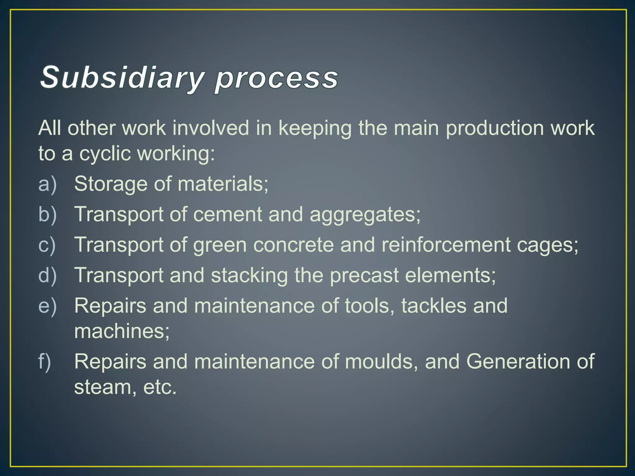 All other work involved in keeping the main production work
to a cyclic working:
a) Storage of materials;
b) Transport of cement and aggregates;
c) Transport of green concrete and reinforcement cages;
d) Transport and stacking the precast elements;
e) Repairs and maintenance of tools, tackles and
machines;
f) Repairs and maintenance of moulds, and Generation of
steam, etc.
 