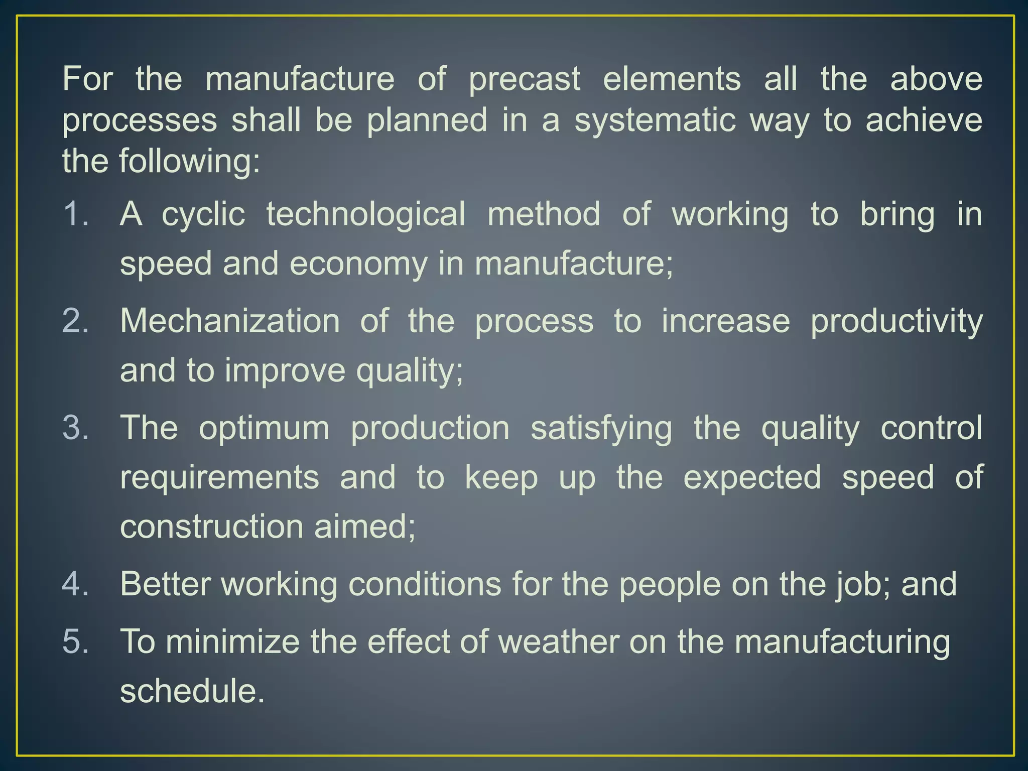 For the manufacture of precast elements all the above
processes shall be planned in a systematic way to achieve
the following:
1. A cyclic technological method of working to bring in
speed and economy in manufacture;
2. Mechanization of the process to increase productivity
and to improve quality;
3. The optimum production satisfying the quality control
requirements and to keep up the expected speed of
construction aimed;
4. Better working conditions for the people on the job; and
5. To minimize the effect of weather on the manufacturing
schedule.
 