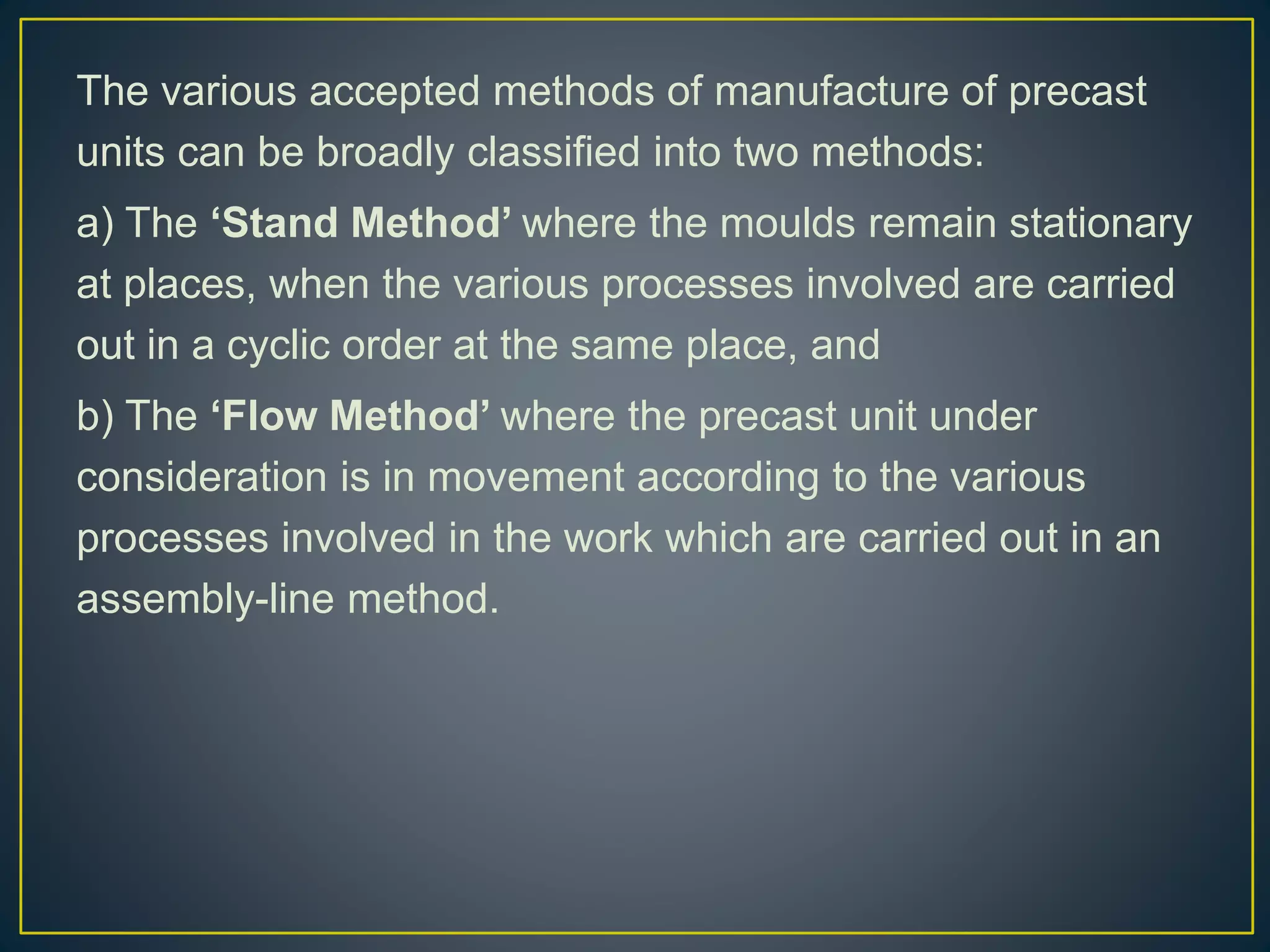 The various accepted methods of manufacture of precast
units can be broadly classified into two methods:
a) The ‘Stand Method’ where the moulds remain stationary
at places, when the various processes involved are carried
out in a cyclic order at the same place, and
b) The ‘Flow Method’ where the precast unit under
consideration is in movement according to the various
processes involved in the work which are carried out in an
assembly-line method.
 