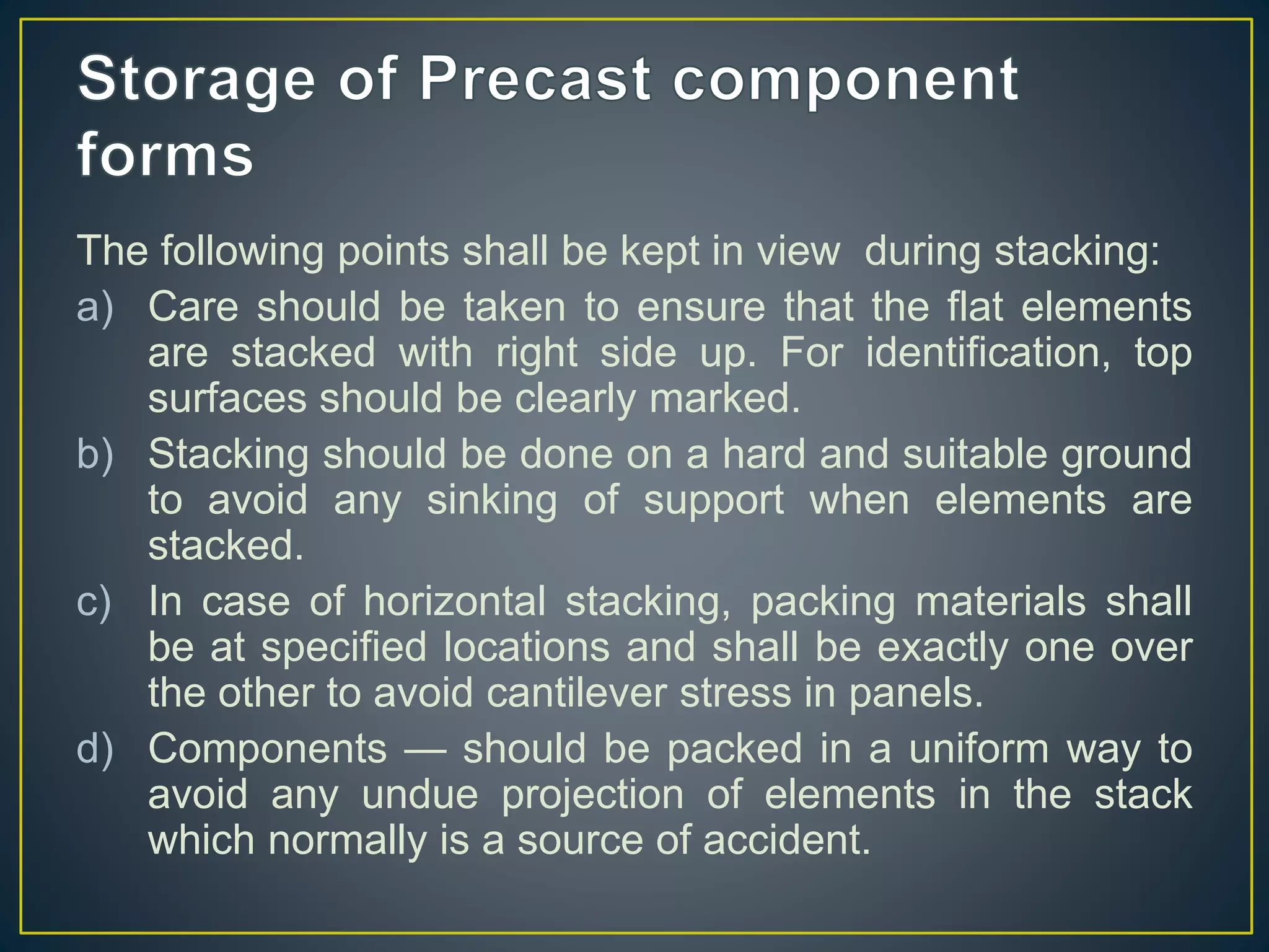 The following points shall be kept in view during stacking:
a) Care should be taken to ensure that the flat elements
are stacked with right side up. For identification, top
surfaces should be clearly marked.
b) Stacking should be done on a hard and suitable ground
to avoid any sinking of support when elements are
stacked.
c) In case of horizontal stacking, packing materials shall
be at specified locations and shall be exactly one over
the other to avoid cantilever stress in panels.
d) Components — should be packed in a uniform way to
avoid any undue projection of elements in the stack
which normally is a source of accident.
 