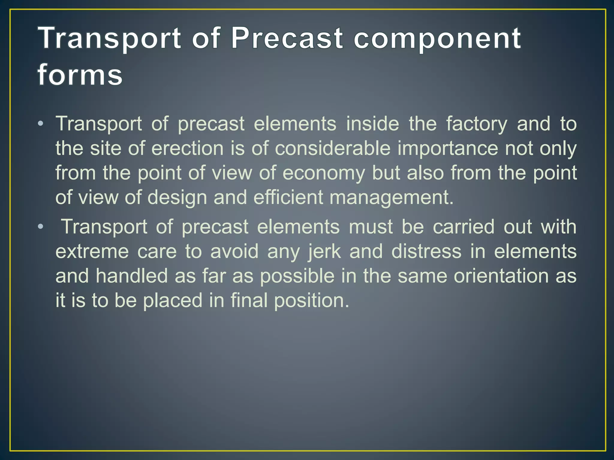 • Transport of precast elements inside the factory and to
the site of erection is of considerable importance not only
from the point of view of economy but also from the point
of view of design and efficient management.
• Transport of precast elements must be carried out with
extreme care to avoid any jerk and distress in elements
and handled as far as possible in the same orientation as
it is to be placed in final position.
 