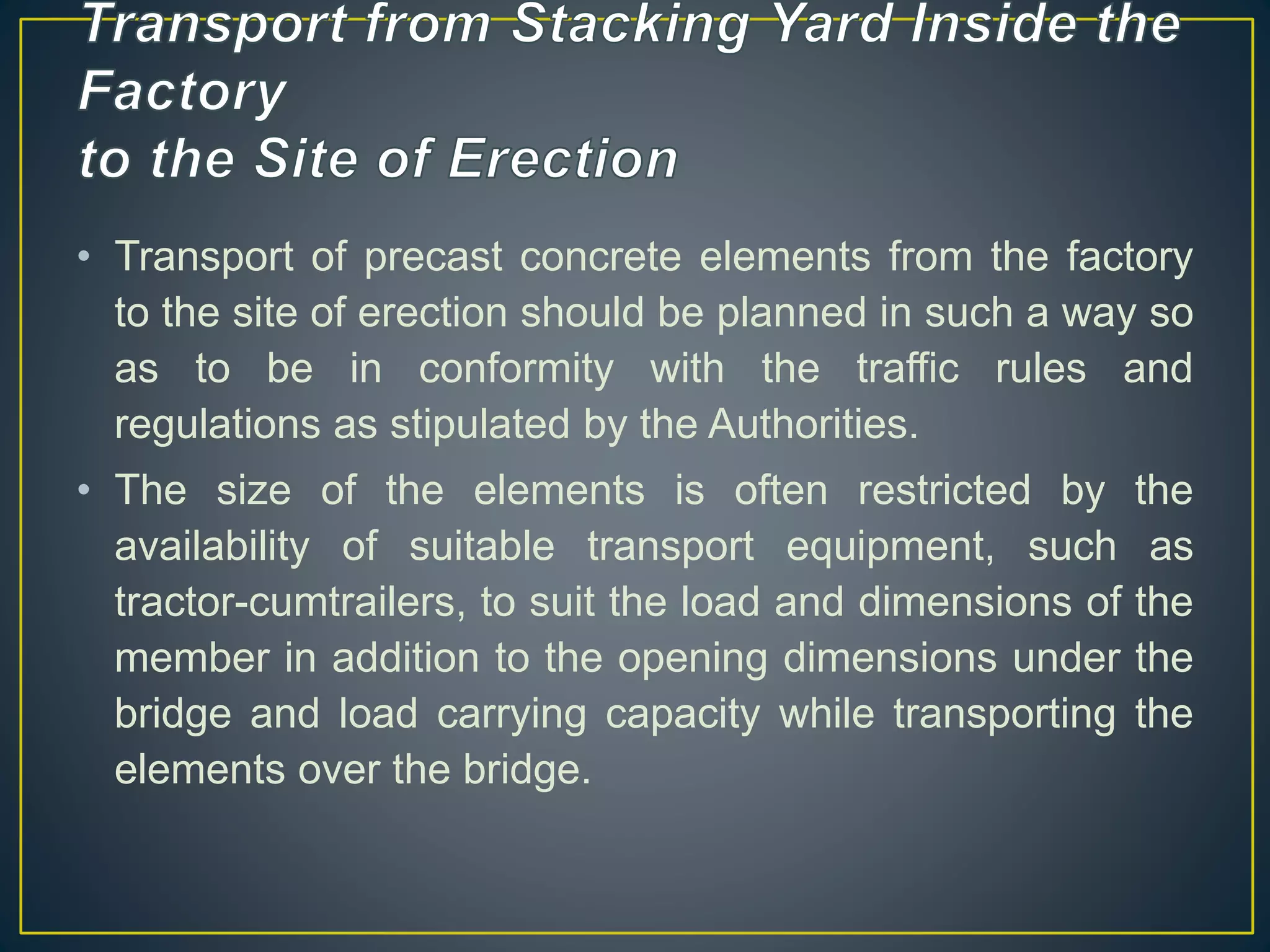 • Transport of precast concrete elements from the factory
to the site of erection should be planned in such a way so
as to be in conformity with the traffic rules and
regulations as stipulated by the Authorities.
• The size of the elements is often restricted by the
availability of suitable transport equipment, such as
tractor-cumtrailers, to suit the load and dimensions of the
member in addition to the opening dimensions under the
bridge and load carrying capacity while transporting the
elements over the bridge.
 