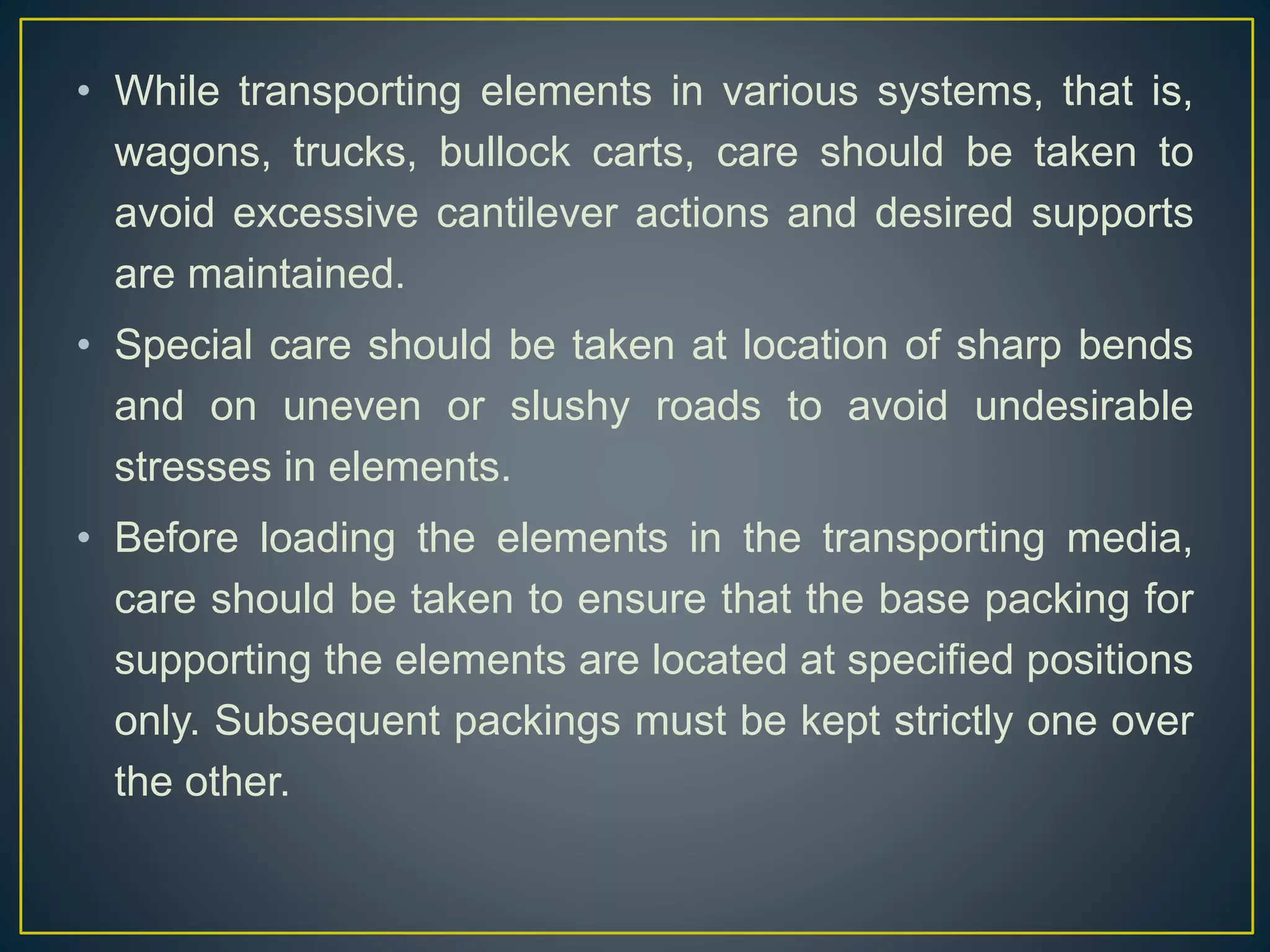 • While transporting elements in various systems, that is,
wagons, trucks, bullock carts, care should be taken to
avoid excessive cantilever actions and desired supports
are maintained.
• Special care should be taken at location of sharp bends
and on uneven or slushy roads to avoid undesirable
stresses in elements.
• Before loading the elements in the transporting media,
care should be taken to ensure that the base packing for
supporting the elements are located at specified positions
only. Subsequent packings must be kept strictly one over
the other.
 