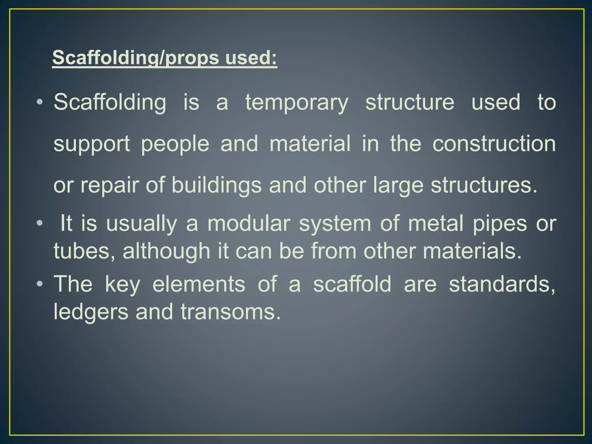Scaffolding/props used:
• Scaffolding is a temporary structure used to
support people and material in the construction
or repair of buildings and other large structures.
• It is usually a modular system of metal pipes or
tubes, although it can be from other materials.
• The key elements of a scaffold are standards,
ledgers and transoms.
 