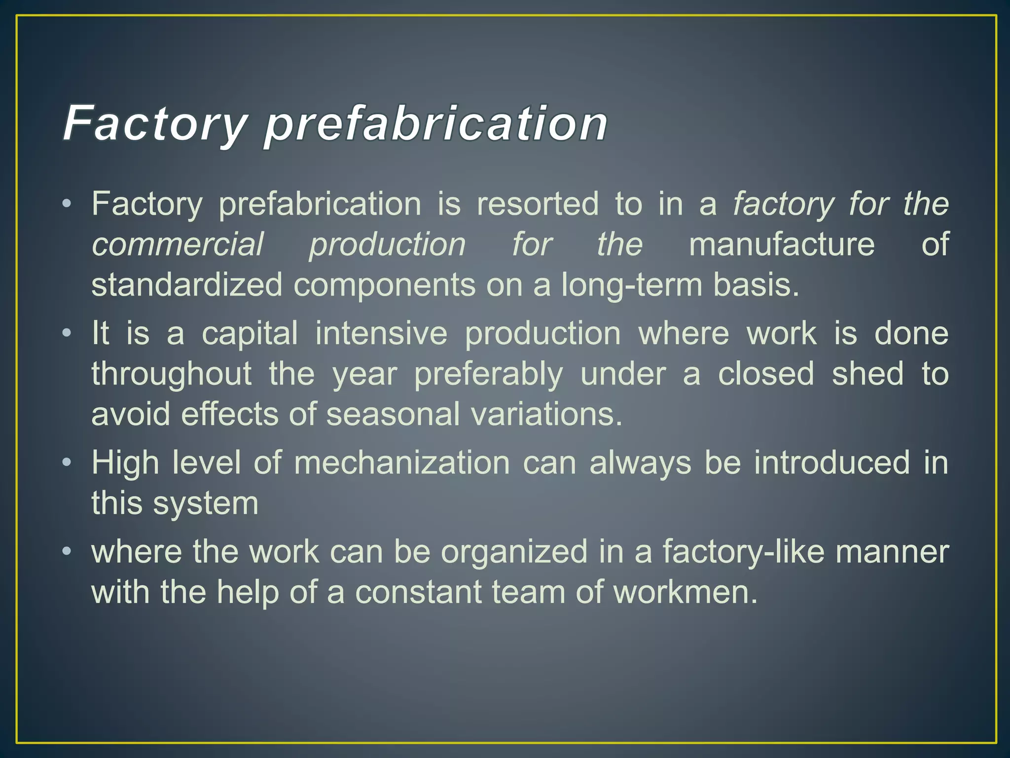 • Factory prefabrication is resorted to in a factory for the
commercial production for the manufacture of
standardized components on a long-term basis.
• It is a capital intensive production where work is done
throughout the year preferably under a closed shed to
avoid effects of seasonal variations.
• High level of mechanization can always be introduced in
this system
• where the work can be organized in a factory-like manner
with the help of a constant team of workmen.
 