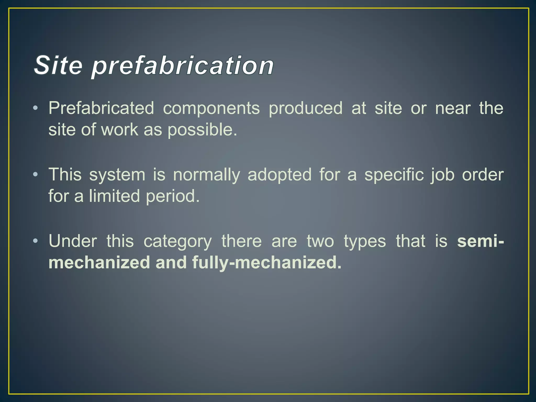 • Prefabricated components produced at site or near the
site of work as possible.
• This system is normally adopted for a specific job order
for a limited period.
• Under this category there are two types that is semi-
mechanized and fully-mechanized.
 