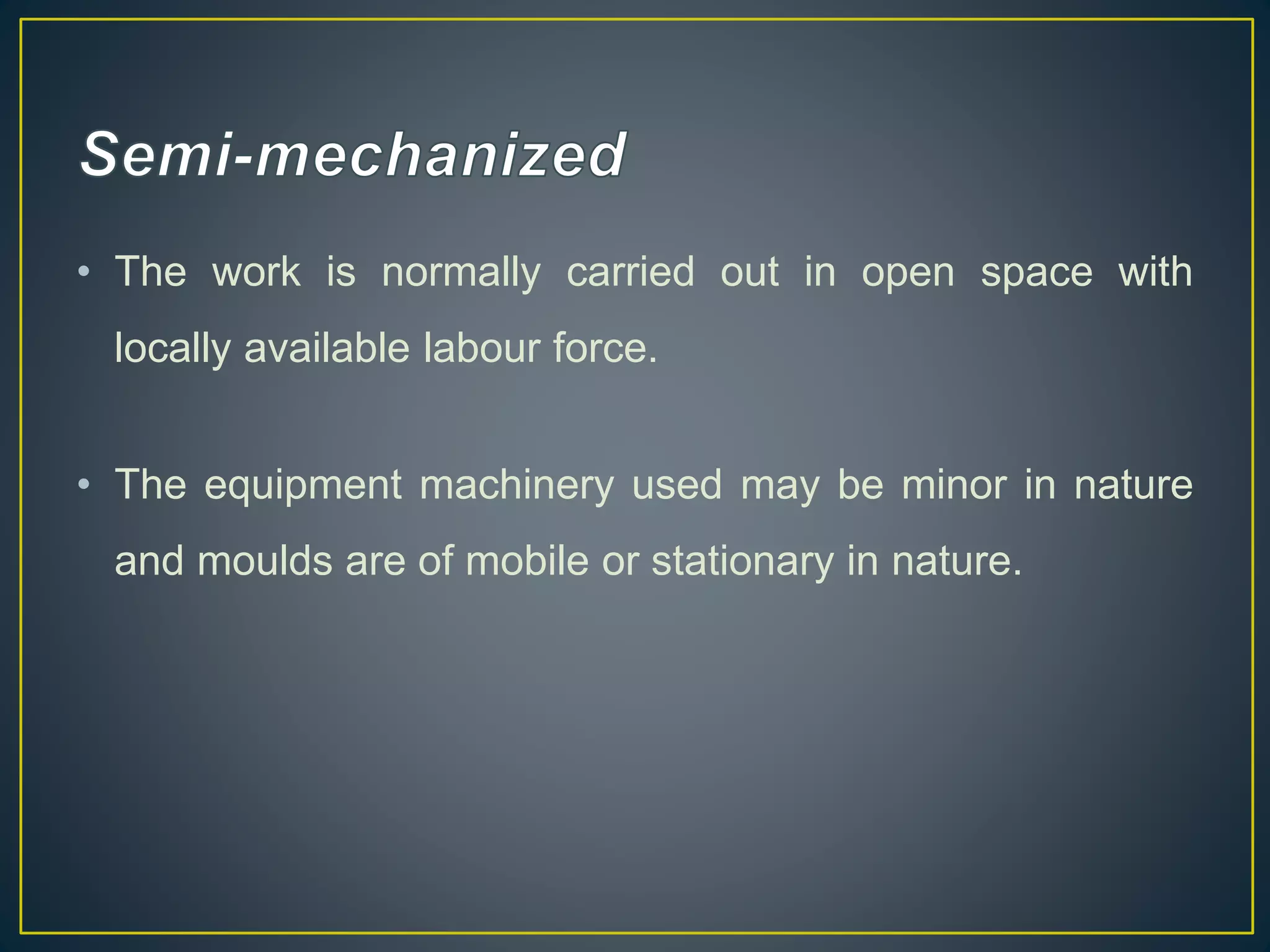 • The work is normally carried out in open space with
locally available labour force.
• The equipment machinery used may be minor in nature
and moulds are of mobile or stationary in nature.
 