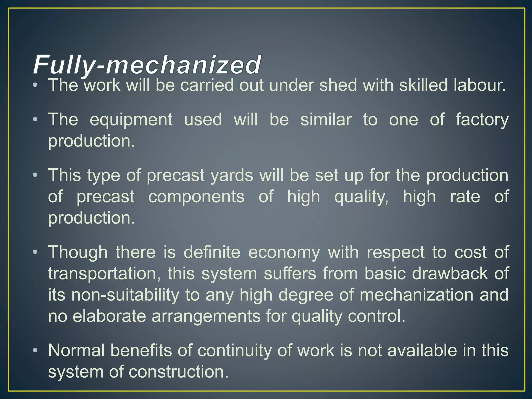 • The work will be carried out under shed with skilled labour.
• The equipment used will be similar to one of factory
production.
• This type of precast yards will be set up for the production
of precast components of high quality, high rate of
production.
• Though there is definite economy with respect to cost of
transportation, this system suffers from basic drawback of
its non-suitability to any high degree of mechanization and
no elaborate arrangements for quality control.
• Normal benefits of continuity of work is not available in this
system of construction.
 
