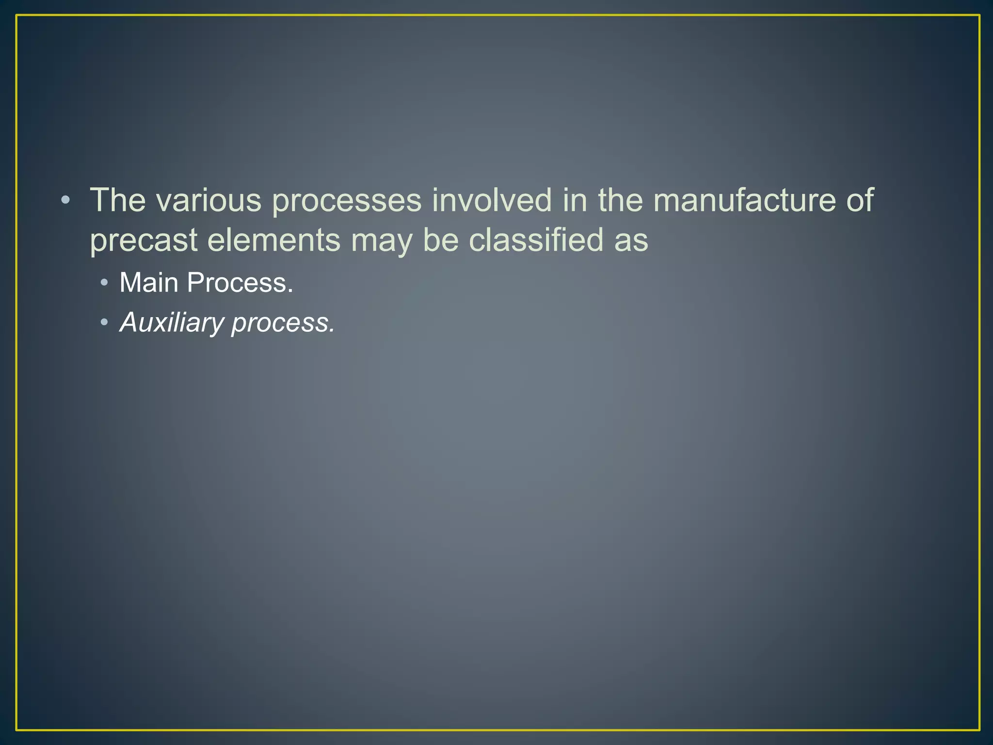 • The various processes involved in the manufacture of
precast elements may be classified as
• Main Process.
• Auxiliary process.
 