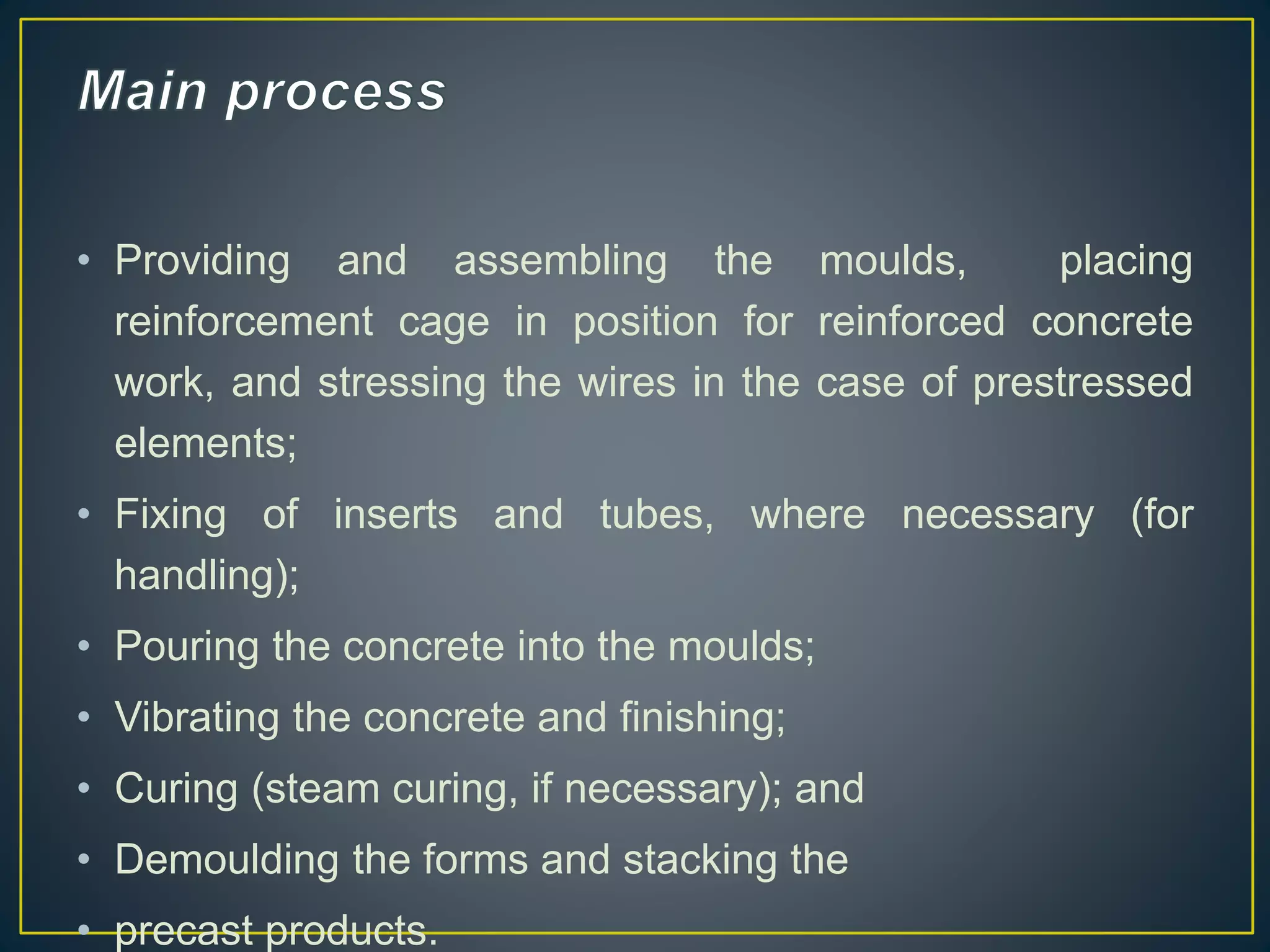 • Providing and assembling the moulds, placing
reinforcement cage in position for reinforced concrete
work, and stressing the wires in the case of prestressed
elements;
• Fixing of inserts and tubes, where necessary (for
handling);
• Pouring the concrete into the moulds;
• Vibrating the concrete and finishing;
• Curing (steam curing, if necessary); and
• Demoulding the forms and stacking the
• precast products.
 
