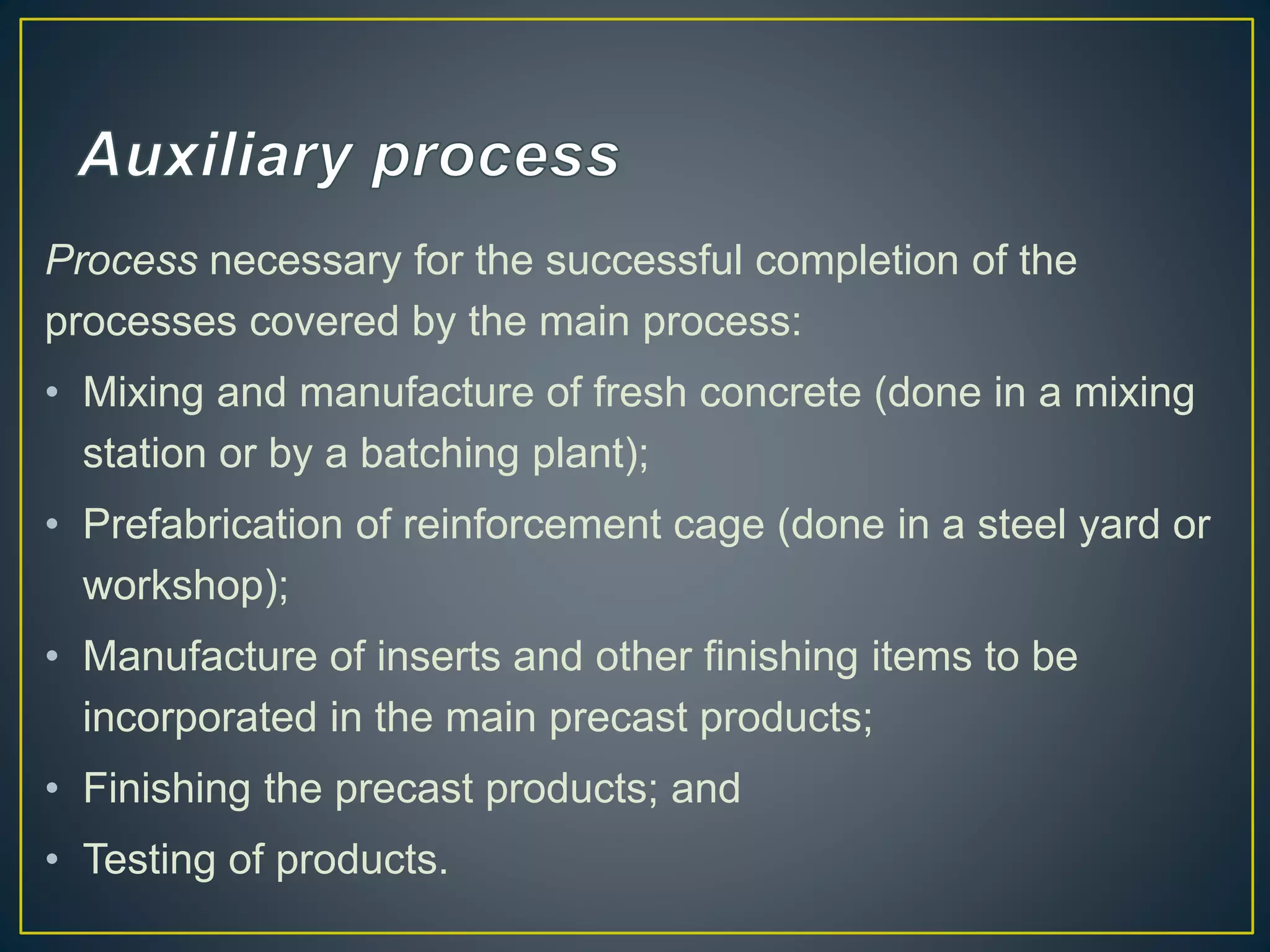 Process necessary for the successful completion of the
processes covered by the main process:
• Mixing and manufacture of fresh concrete (done in a mixing
station or by a batching plant);
• Prefabrication of reinforcement cage (done in a steel yard or
workshop);
• Manufacture of inserts and other finishing items to be
incorporated in the main precast products;
• Finishing the precast products; and
• Testing of products.
 