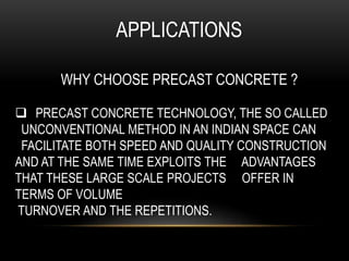 APPLICATIONS
WHY CHOOSE PRECAST CONCRETE ?
 PRECAST CONCRETE TECHNOLOGY, THE SO CALLED
UNCONVENTIONAL METHOD IN AN INDIAN SPACE CAN
FACILITATE BOTH SPEED AND QUALITY CONSTRUCTION
AND AT THE SAME TIME EXPLOITS THE ADVANTAGES
THAT THESE LARGE SCALE PROJECTS OFFER IN
TERMS OF VOLUME
TURNOVER AND THE REPETITIONS.
 