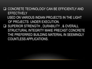  CONCRETE TECHNOLOGY CAN BE EFFICIENTLY AND
EFFECTIVELY
USED ON VARIOUS INDIAN PROJECTS IN THE LIGHT
OF PROJECTS UNDER EXECUTION.
 SUPERIOR STRENGTH , DURABILITY , & OVERALL
STRUCTURAL INTEGRITY MAKE PRECAST CONCRETE
THE PREFERRED BUILDING MATERIAL IN SEEMINGLY
COUNTLESS APPLICATIONS.
 