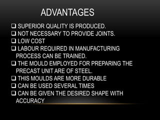 ADVANTAGES
 SUPERIOR QUALITY IS PRODUCED.
 NOT NECESSARY TO PROVIDE JOINTS.
 LOW COST
 LABOUR REQUIRED IN MANUFACTURING
PROCESS CAN BE TRAINED.
 THE MOULD EMPLOYED FOR PREPARING THE
PRECAST UNIT ARE OF STEEL.
 THIS MOULDS ARE MORE DURABLE
 CAN BE USED SEVERAL TIMES
 CAN BE GIVEN THE DESIRED SHAPE WITH
ACCURACY
 