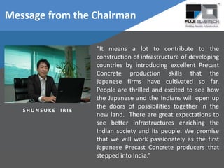 Message from the Chairman
“It means a lot to contribute to the
construction of infrastructure of developing
countries by introducing excellent Precast
Concrete production skills that the
Japanese firms have cultivated so far.
People are thrilled and excited to see how
the Japanese and the Indians will open up
the doors of possibilities together in the
new land. There are great expectations to
see better infrastructures enriching the
Indian society and its people. We promise
that we will work passionately as the first
Japanese Precast Concrete producers that
stepped into India.”
S H U N S U K E I R I E
 